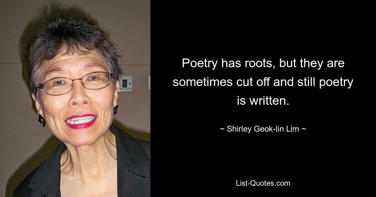 Poetry has roots, but they are sometimes cut off and still poetry is written. — © Shirley Geok-lin Lim