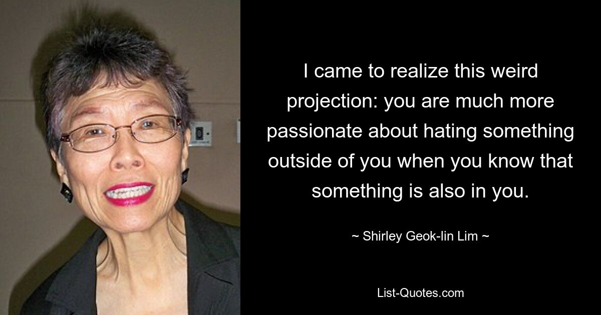 I came to realize this weird projection: you are much more passionate about hating something outside of you when you know that something is also in you. — © Shirley Geok-lin Lim