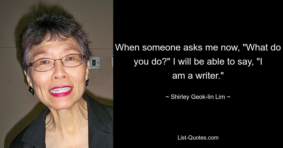 When someone asks me now, "What do you do?" I will be able to say, "I am a writer." — © Shirley Geok-lin Lim