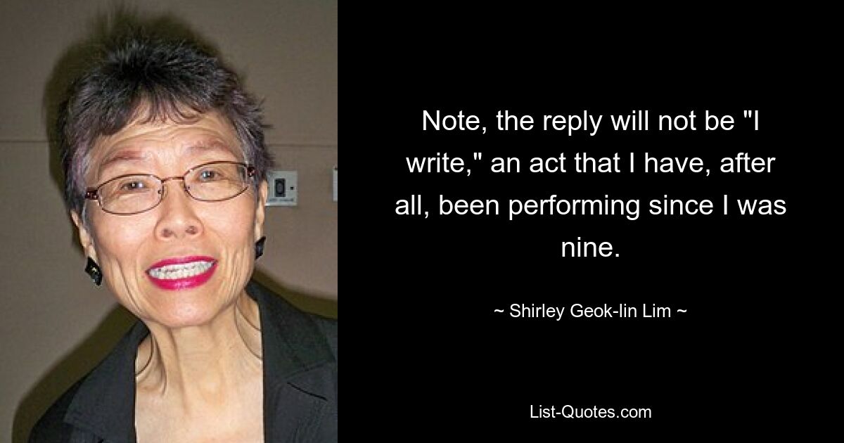 Note, the reply will not be "I write," an act that I have, after all, been performing since I was nine. — © Shirley Geok-lin Lim