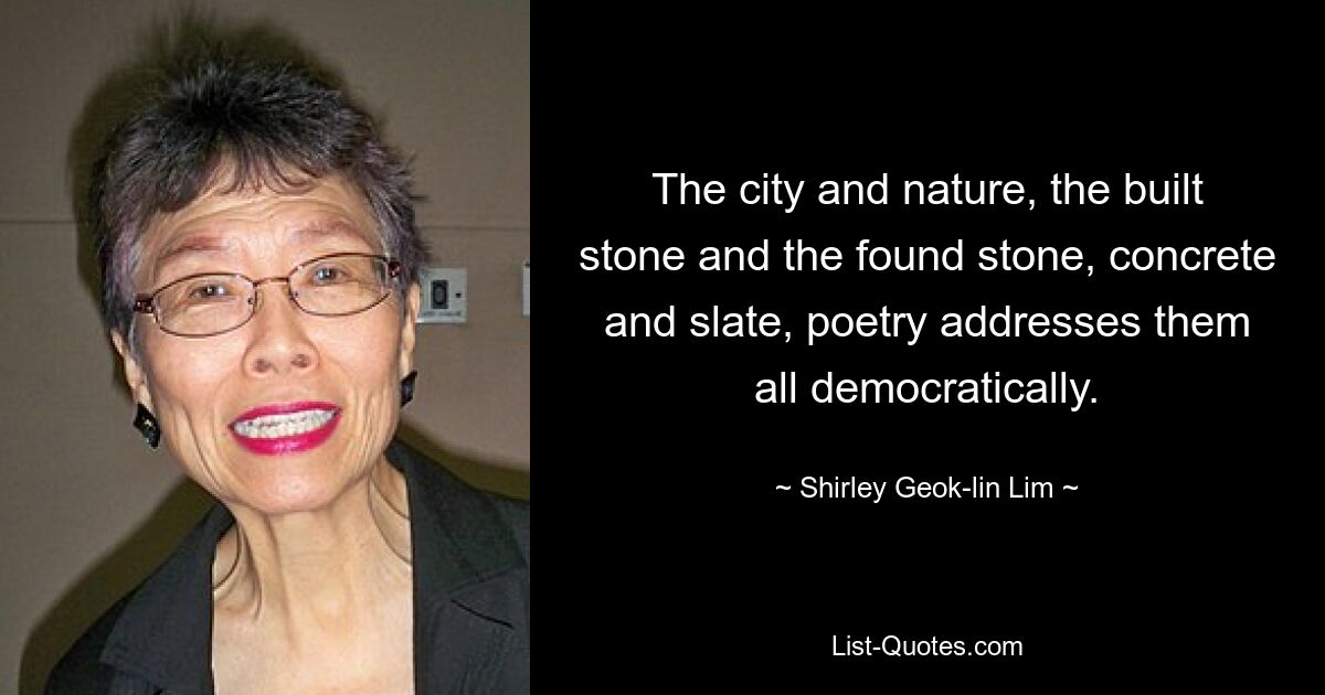 The city and nature, the built stone and the found stone, concrete and slate, poetry addresses them all democratically. — © Shirley Geok-lin Lim