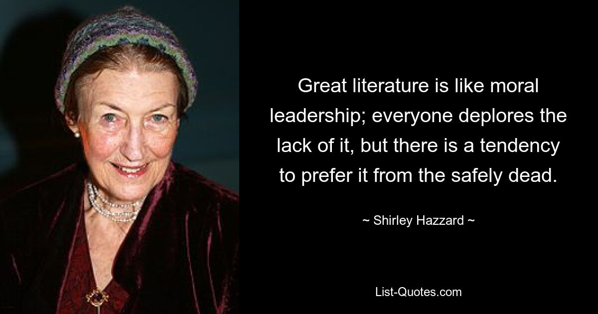 Great literature is like moral leadership; everyone deplores the lack of it, but there is a tendency to prefer it from the safely dead. — © Shirley Hazzard