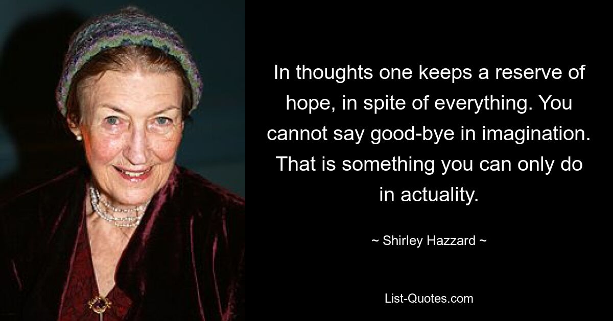 In thoughts one keeps a reserve of hope, in spite of everything. You cannot say good-bye in imagination. That is something you can only do in actuality. — © Shirley Hazzard