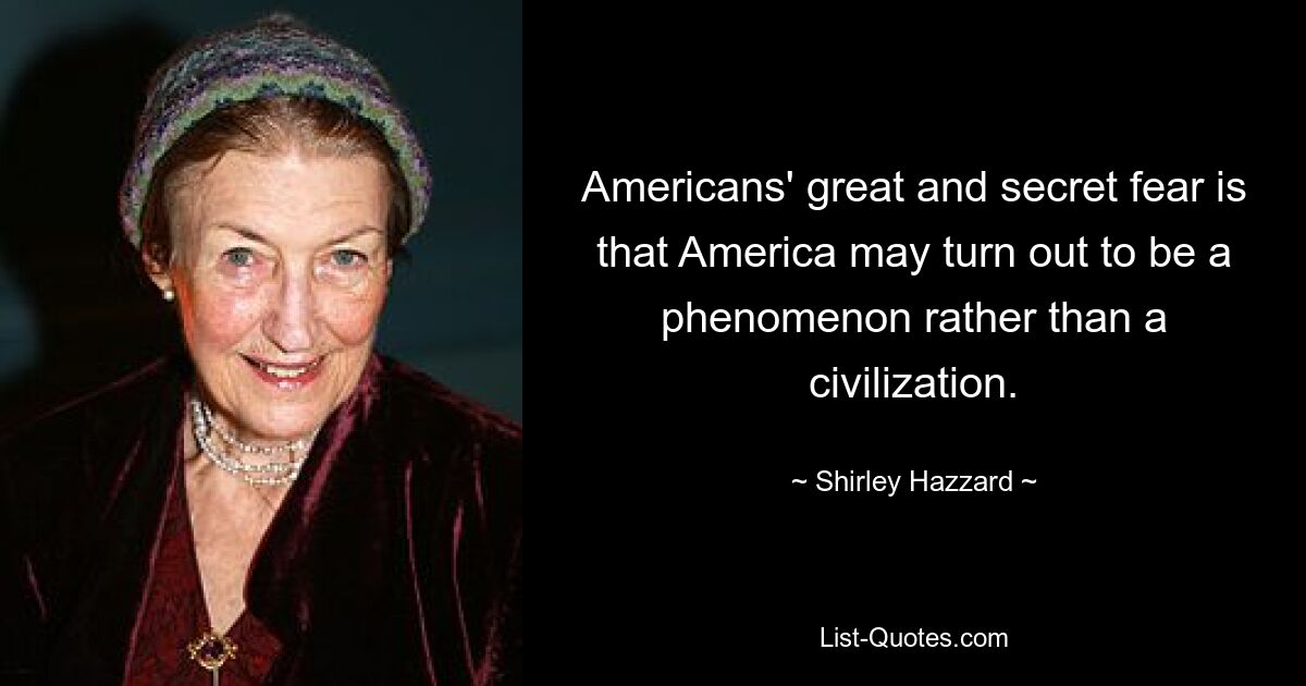 Americans' great and secret fear is that America may turn out to be a phenomenon rather than a civilization. — © Shirley Hazzard