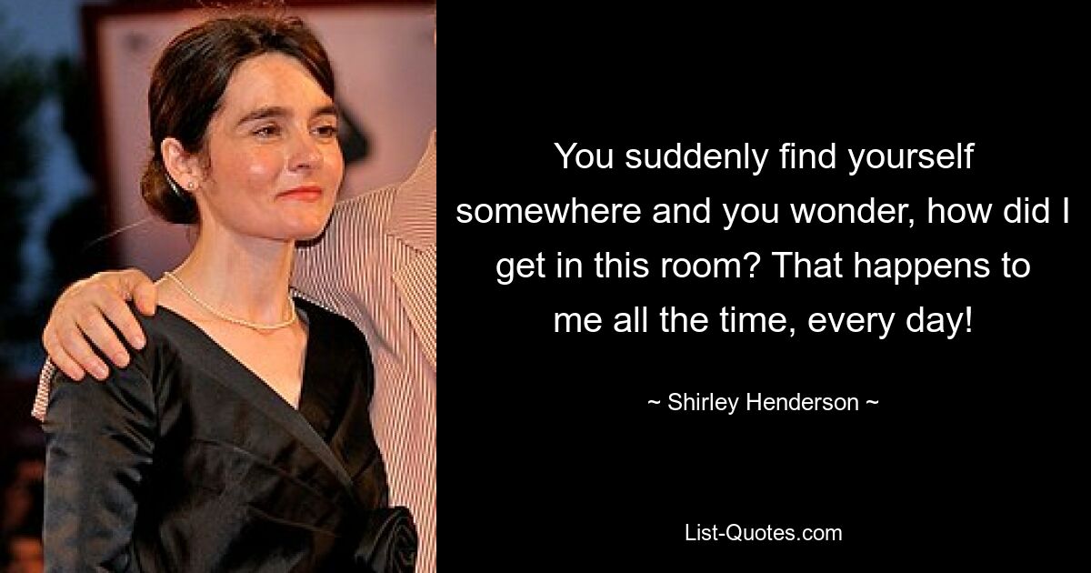 You suddenly find yourself somewhere and you wonder, how did I get in this room? That happens to me all the time, every day! — © Shirley Henderson