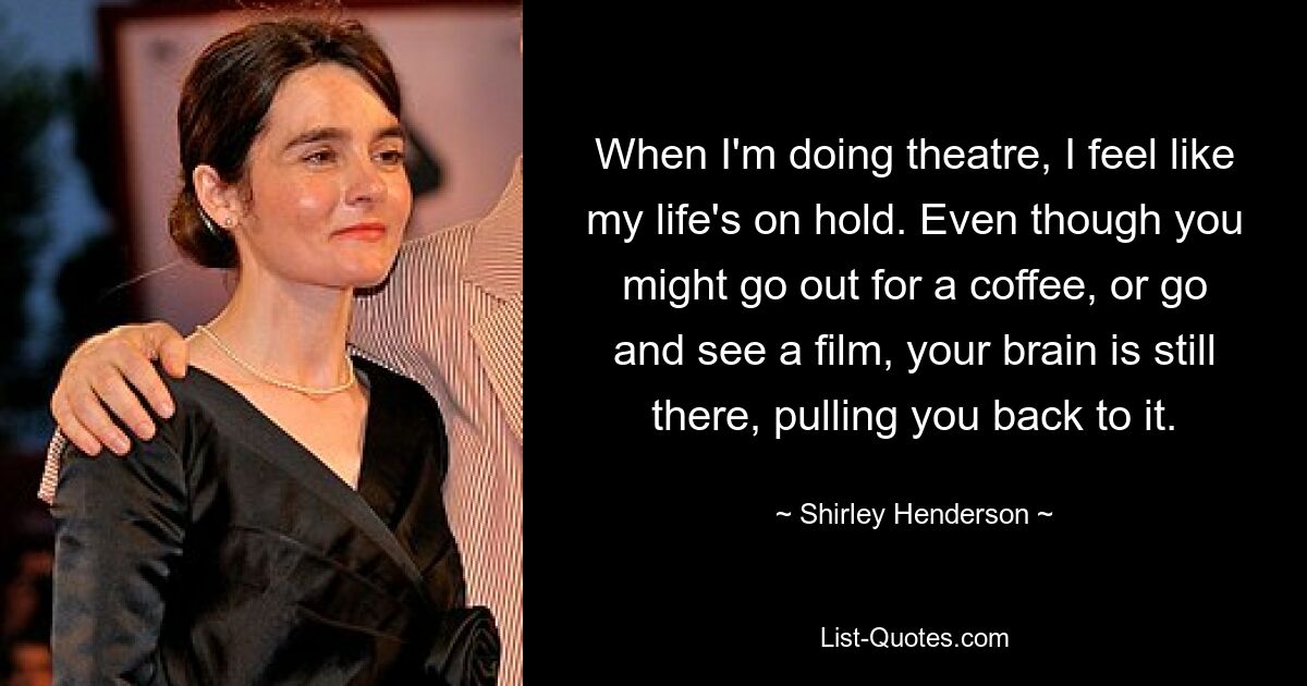 When I'm doing theatre, I feel like my life's on hold. Even though you might go out for a coffee, or go and see a film, your brain is still there, pulling you back to it. — © Shirley Henderson