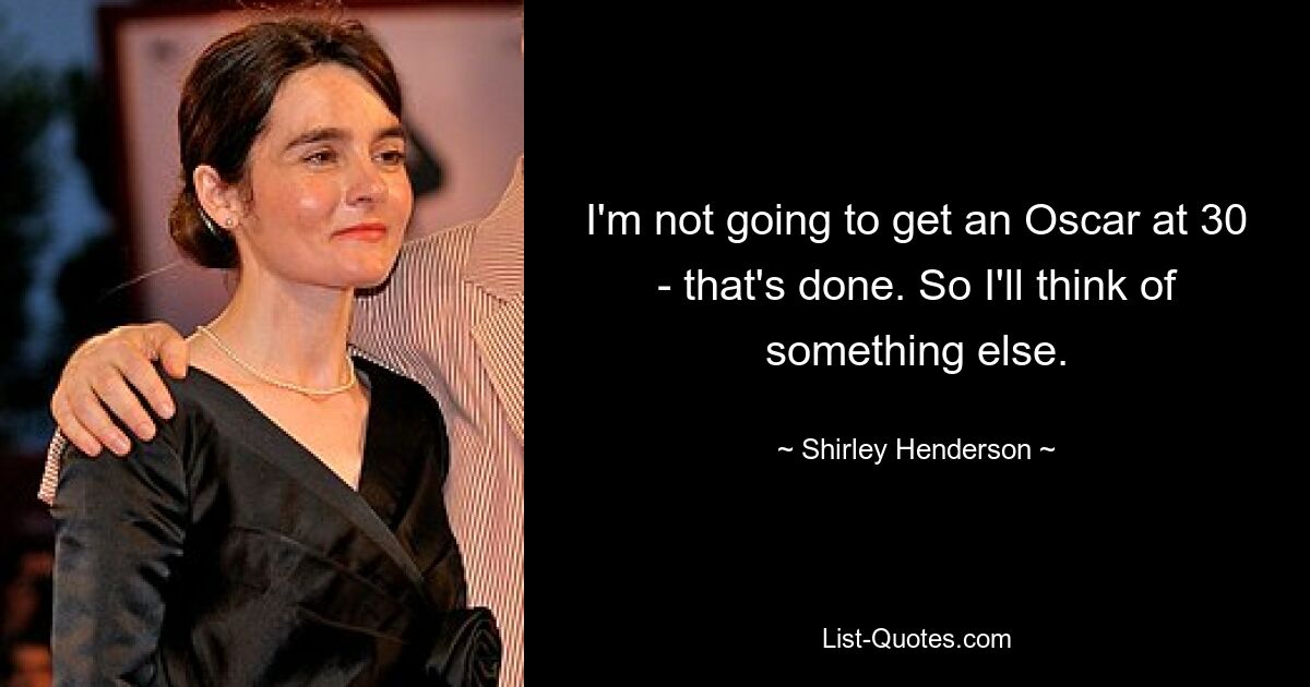 I'm not going to get an Oscar at 30 - that's done. So I'll think of something else. — © Shirley Henderson