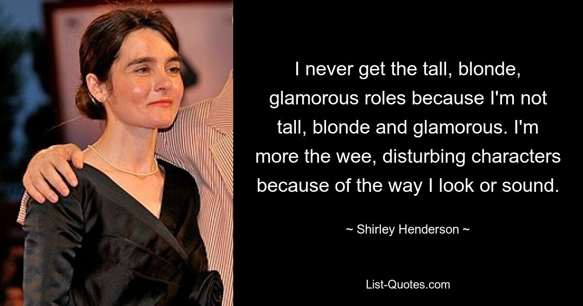 I never get the tall, blonde, glamorous roles because I'm not tall, blonde and glamorous. I'm more the wee, disturbing characters because of the way I look or sound. — © Shirley Henderson