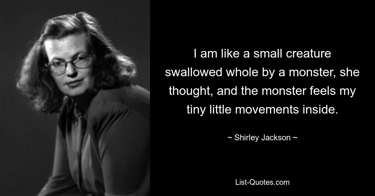 I am like a small creature swallowed whole by a monster, she thought, and the monster feels my tiny little movements inside. — © Shirley Jackson