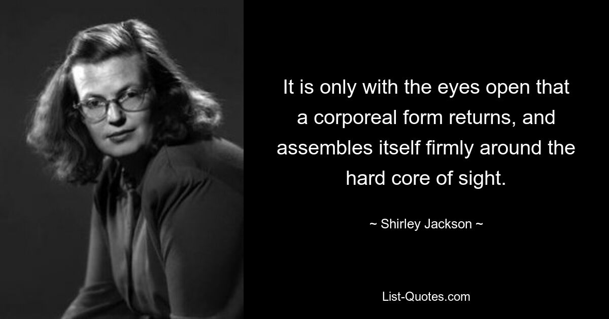 It is only with the eyes open that a corporeal form returns, and assembles itself firmly around the hard core of sight. — © Shirley Jackson