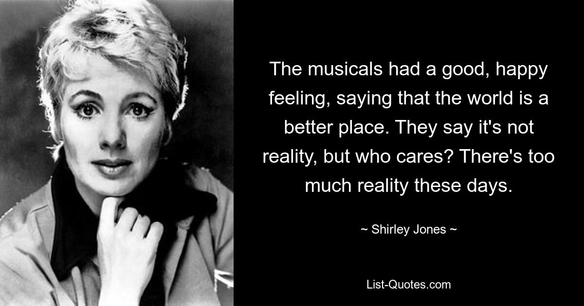 The musicals had a good, happy feeling, saying that the world is a better place. They say it's not reality, but who cares? There's too much reality these days. — © Shirley Jones