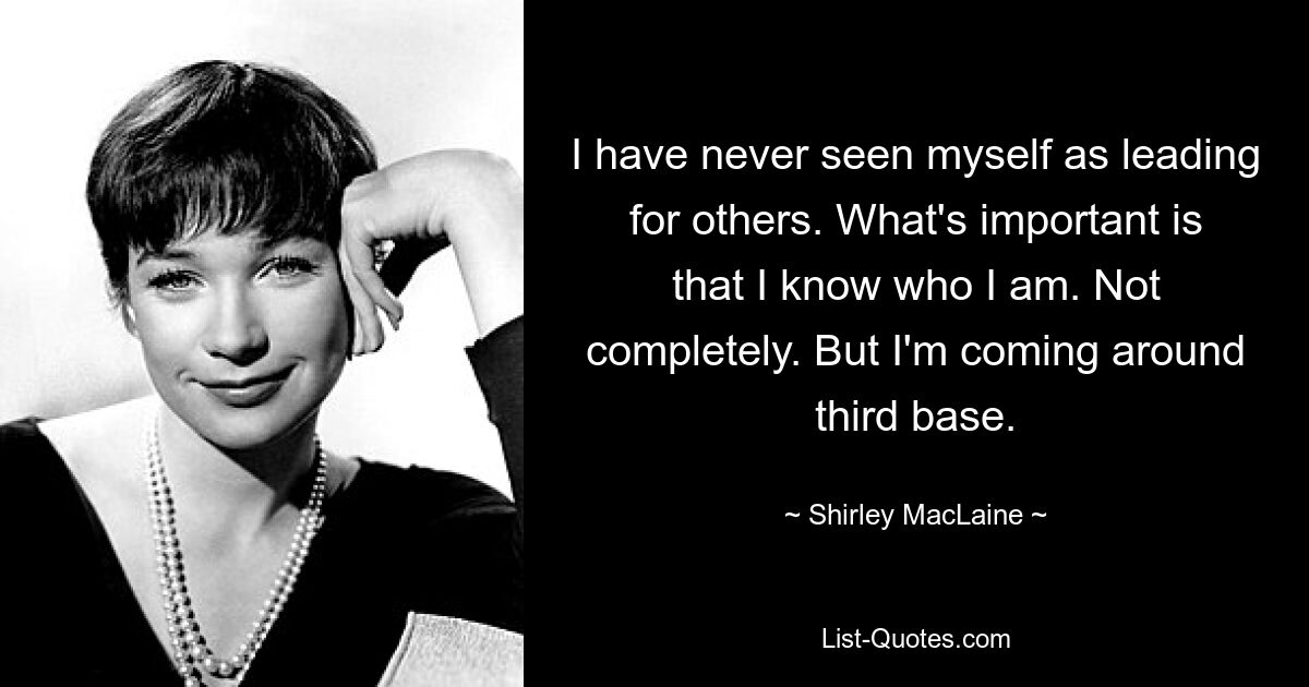 I have never seen myself as leading for others. What's important is that I know who I am. Not completely. But I'm coming around third base. — © Shirley MacLaine