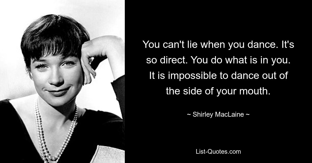 You can't lie when you dance. It's so direct. You do what is in you. It is impossible to dance out of the side of your mouth. — © Shirley MacLaine