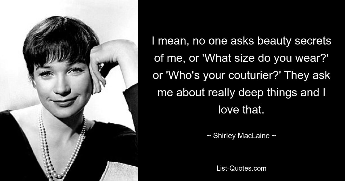 I mean, no one asks beauty secrets of me, or 'What size do you wear?' or 'Who's your couturier?' They ask me about really deep things and I love that. — © Shirley MacLaine