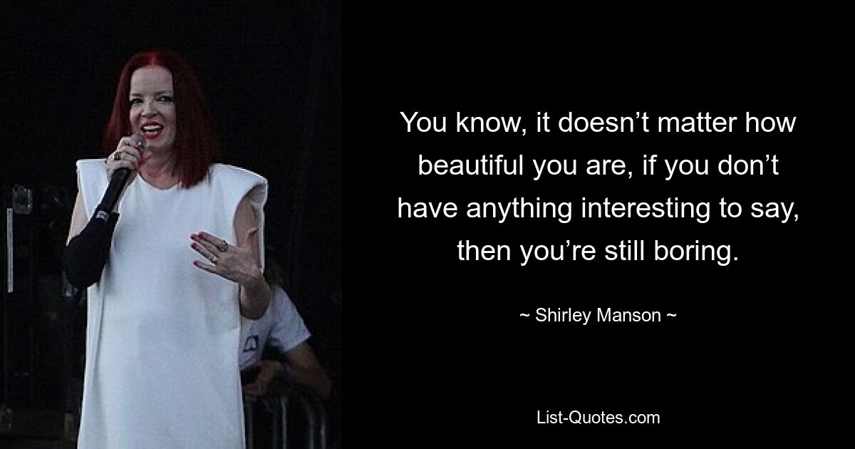 You know, it doesn’t matter how beautiful you are, if you don’t have anything interesting to say, then you’re still boring. — © Shirley Manson