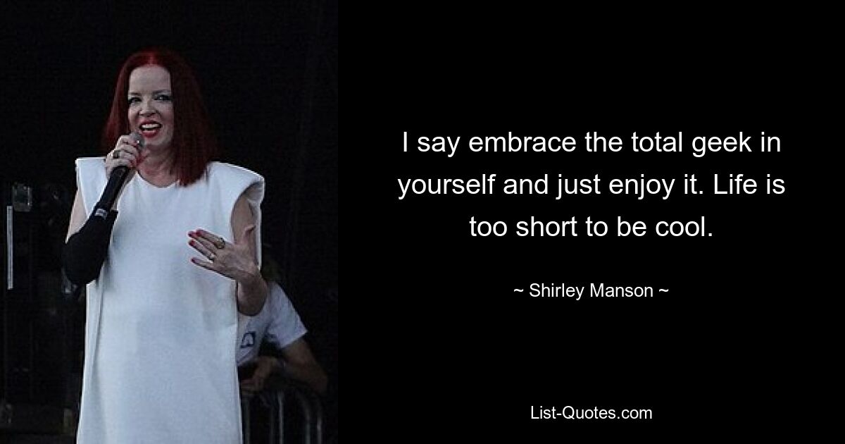 I say embrace the total geek in yourself and just enjoy it. Life is too short to be cool. — © Shirley Manson