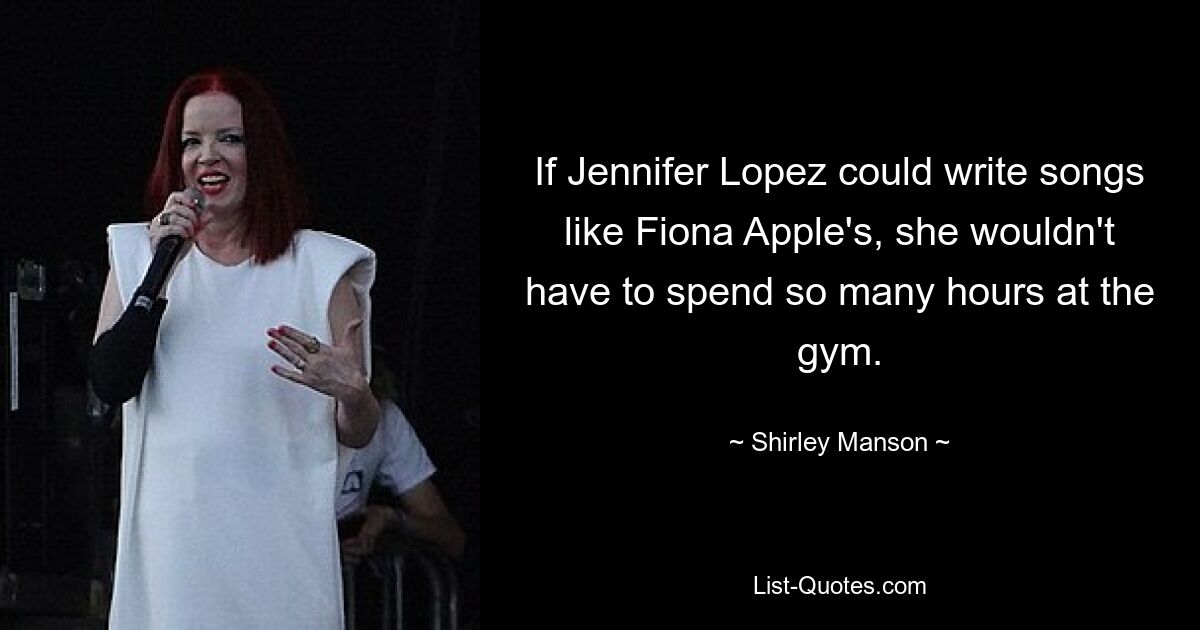 If Jennifer Lopez could write songs like Fiona Apple's, she wouldn't have to spend so many hours at the gym. — © Shirley Manson