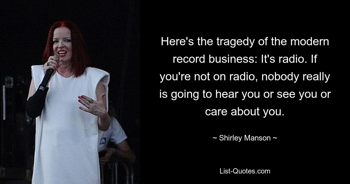 Here's the tragedy of the modern record business: It's radio. If you're not on radio, nobody really is going to hear you or see you or care about you. — © Shirley Manson