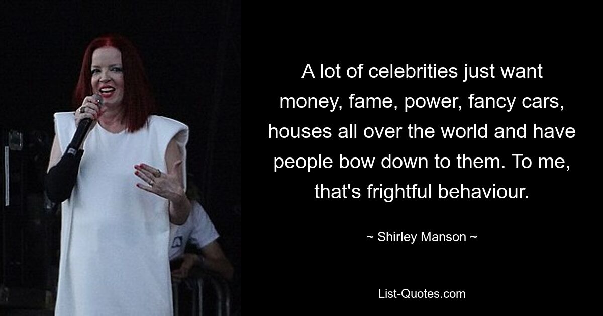 A lot of celebrities just want money, fame, power, fancy cars, houses all over the world and have people bow down to them. To me, that's frightful behaviour. — © Shirley Manson