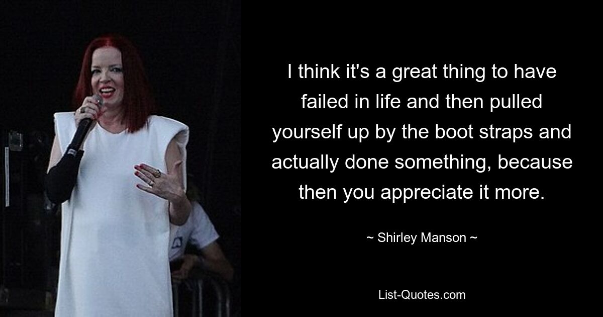 I think it's a great thing to have failed in life and then pulled yourself up by the boot straps and actually done something, because then you appreciate it more. — © Shirley Manson