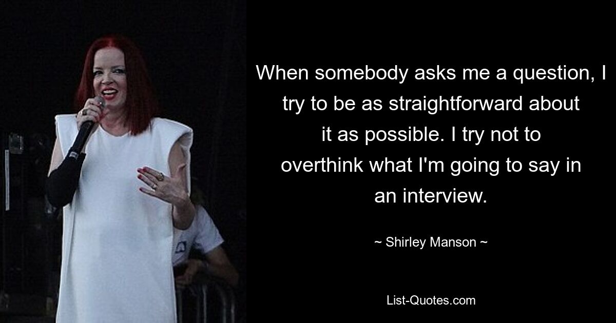 When somebody asks me a question, I try to be as straightforward about it as possible. I try not to overthink what I'm going to say in an interview. — © Shirley Manson