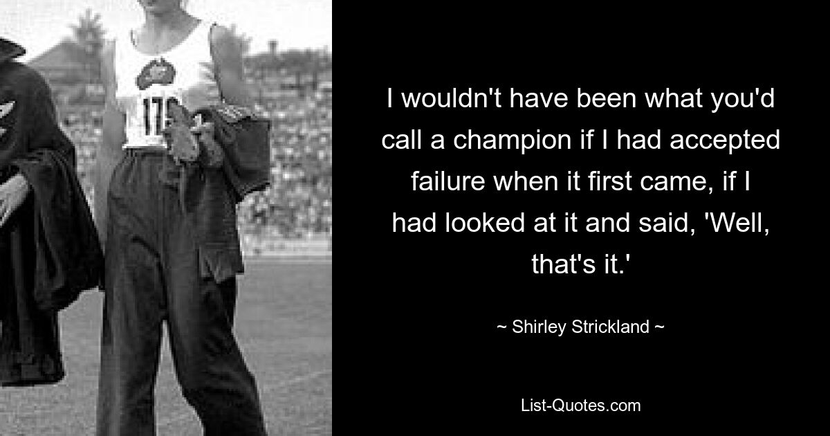 I wouldn't have been what you'd call a champion if I had accepted failure when it first came, if I had looked at it and said, 'Well, that's it.' — © Shirley Strickland