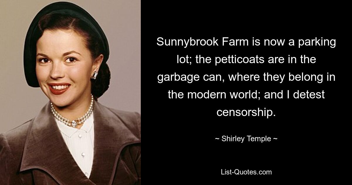 Sunnybrook Farm is now a parking lot; the petticoats are in the garbage can, where they belong in the modern world; and I detest censorship. — © Shirley Temple