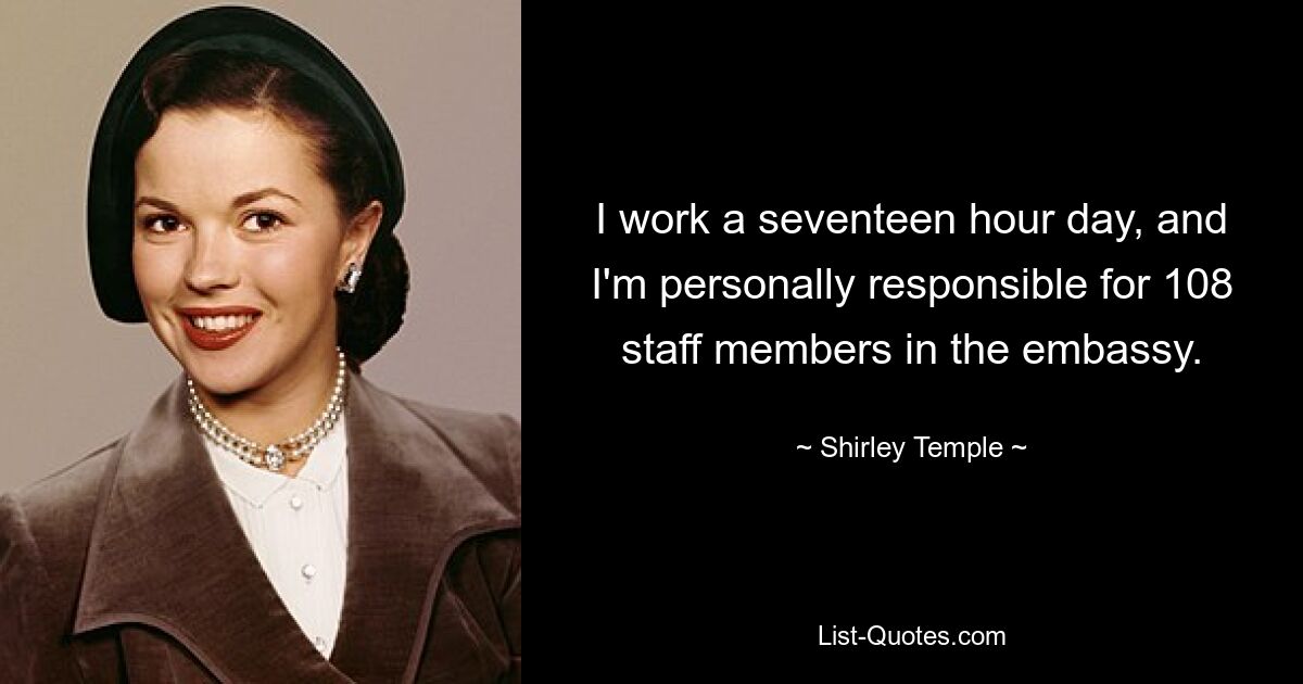 I work a seventeen hour day, and I'm personally responsible for 108 staff members in the embassy. — © Shirley Temple