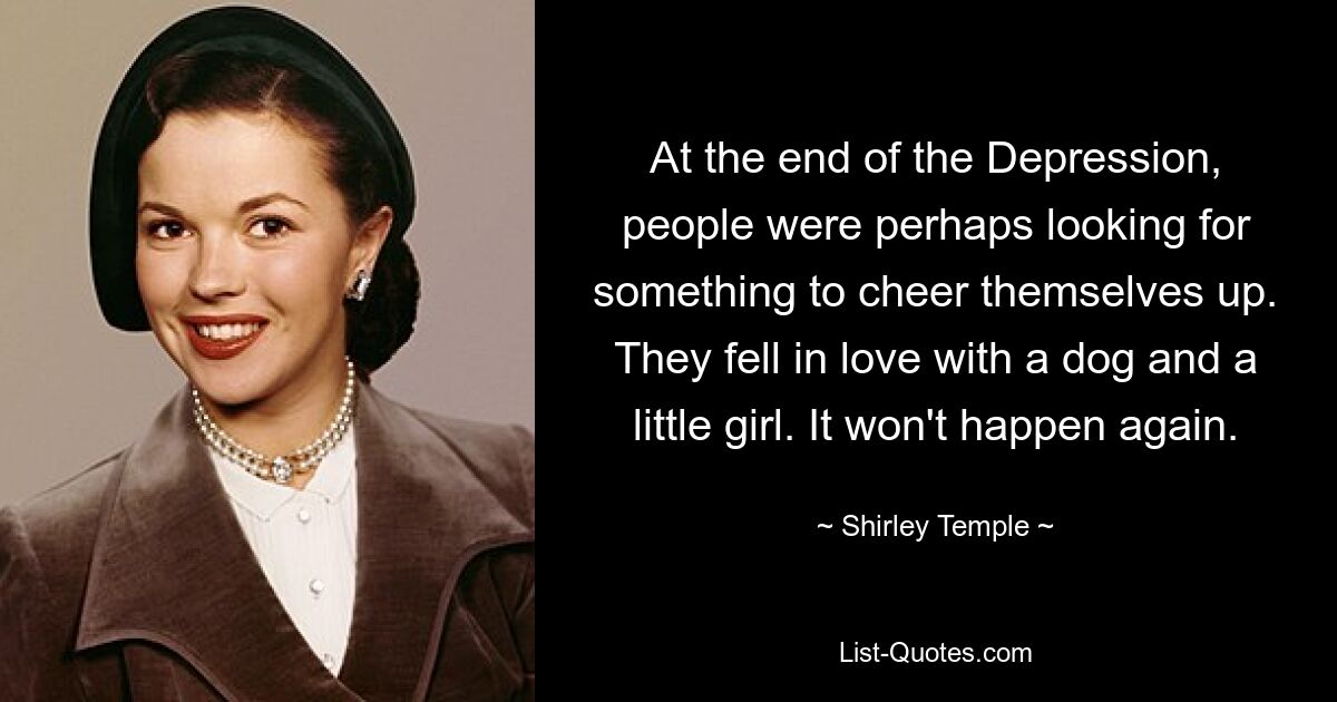 At the end of the Depression, people were perhaps looking for something to cheer themselves up. They fell in love with a dog and a little girl. It won't happen again. — © Shirley Temple