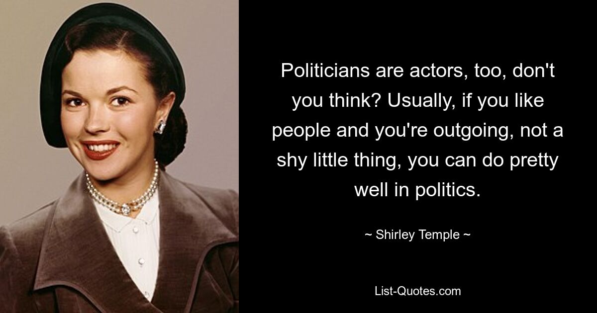 Politicians are actors, too, don't you think? Usually, if you like people and you're outgoing, not a shy little thing, you can do pretty well in politics. — © Shirley Temple