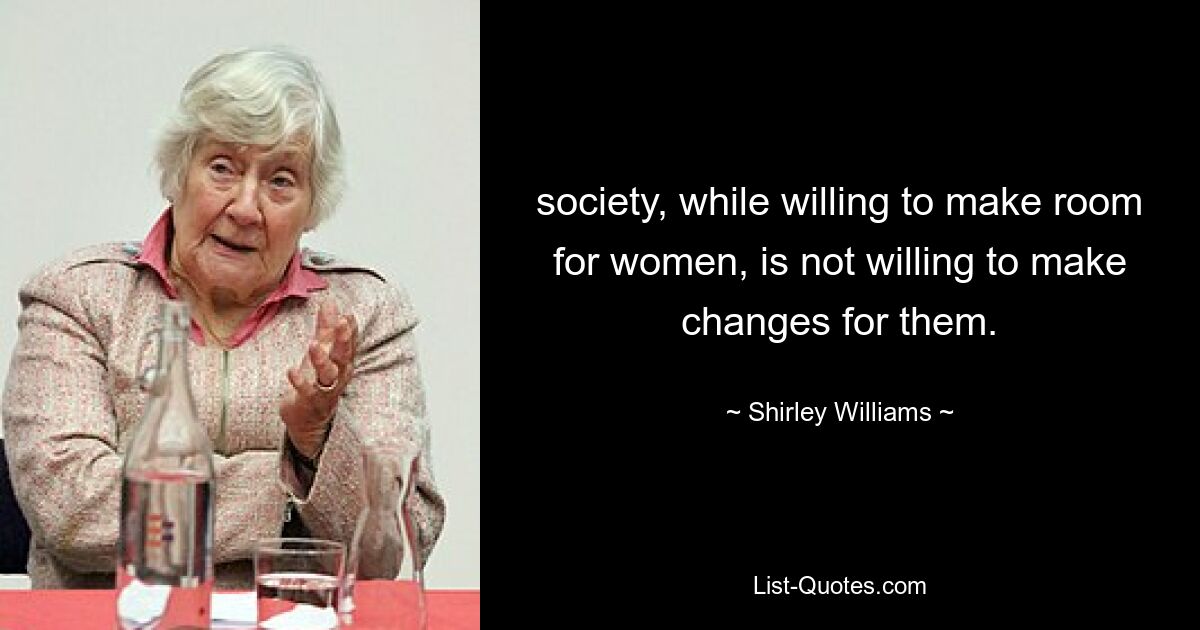 society, while willing to make room for women, is not willing to make changes for them. — © Shirley Williams