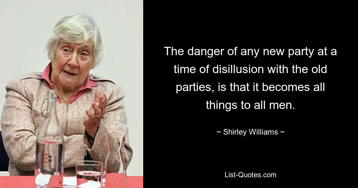 The danger of any new party at a time of disillusion with the old parties, is that it becomes all things to all men. — © Shirley Williams