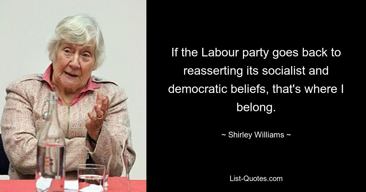 If the Labour party goes back to reasserting its socialist and democratic beliefs, that's where I belong. — © Shirley Williams