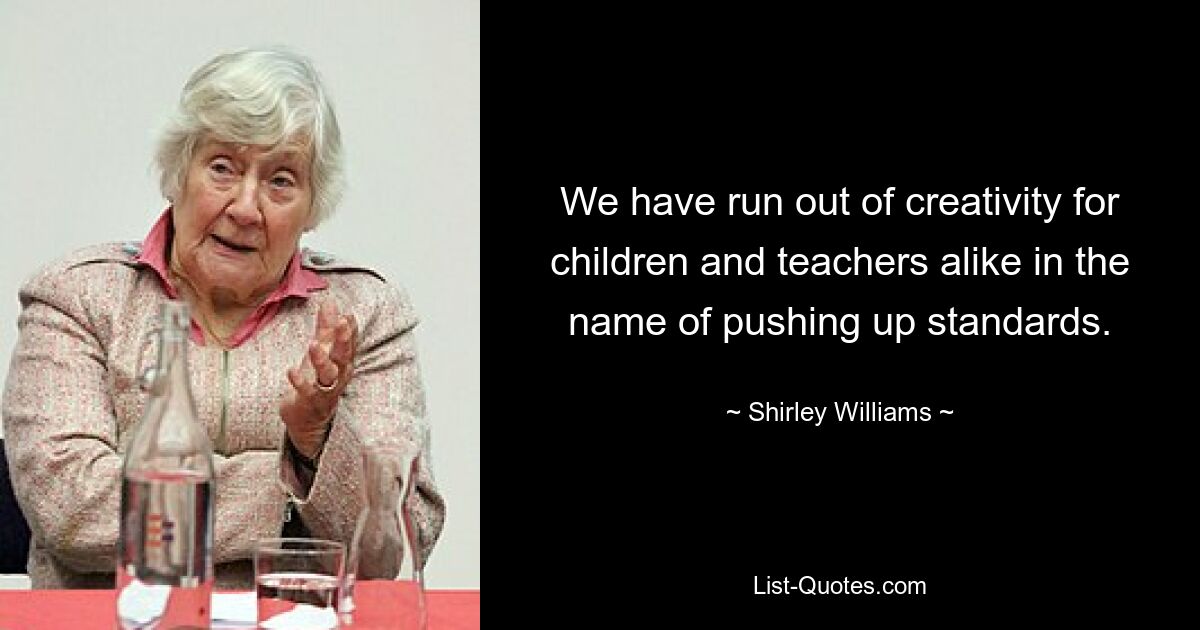 We have run out of creativity for children and teachers alike in the name of pushing up standards. — © Shirley Williams