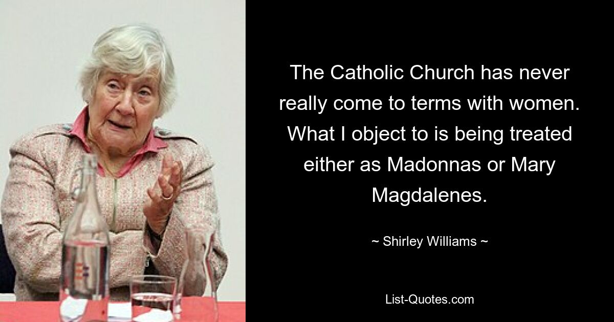 The Catholic Church has never really come to terms with women. What I object to is being treated either as Madonnas or Mary Magdalenes. — © Shirley Williams