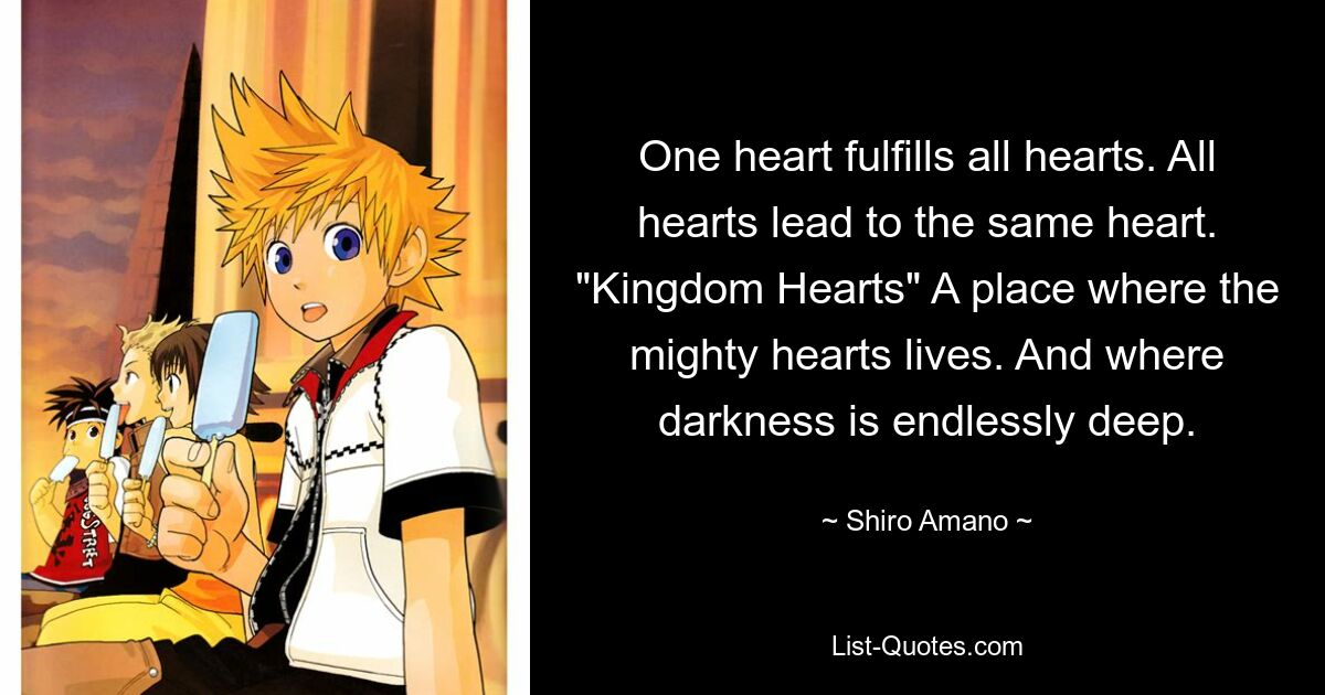 One heart fulfills all hearts. All hearts lead to the same heart. "Kingdom Hearts" A place where the mighty hearts lives. And where darkness is endlessly deep. — © Shiro Amano