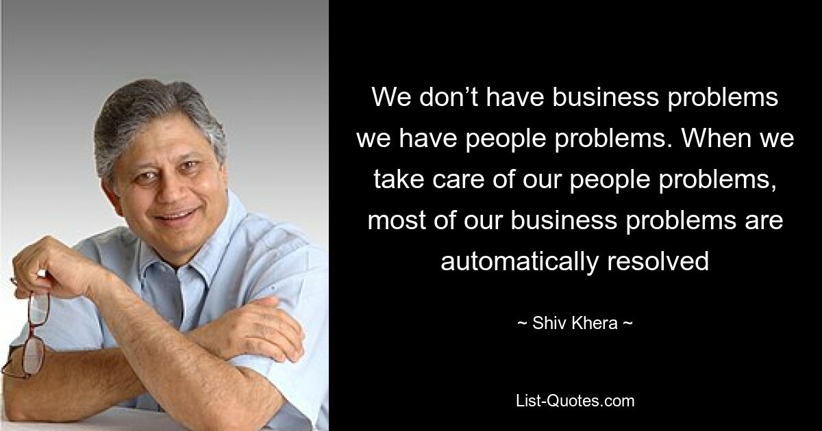 We don’t have business problems we have people problems. When we take care of our people problems, most of our business problems are automatically resolved — © Shiv Khera