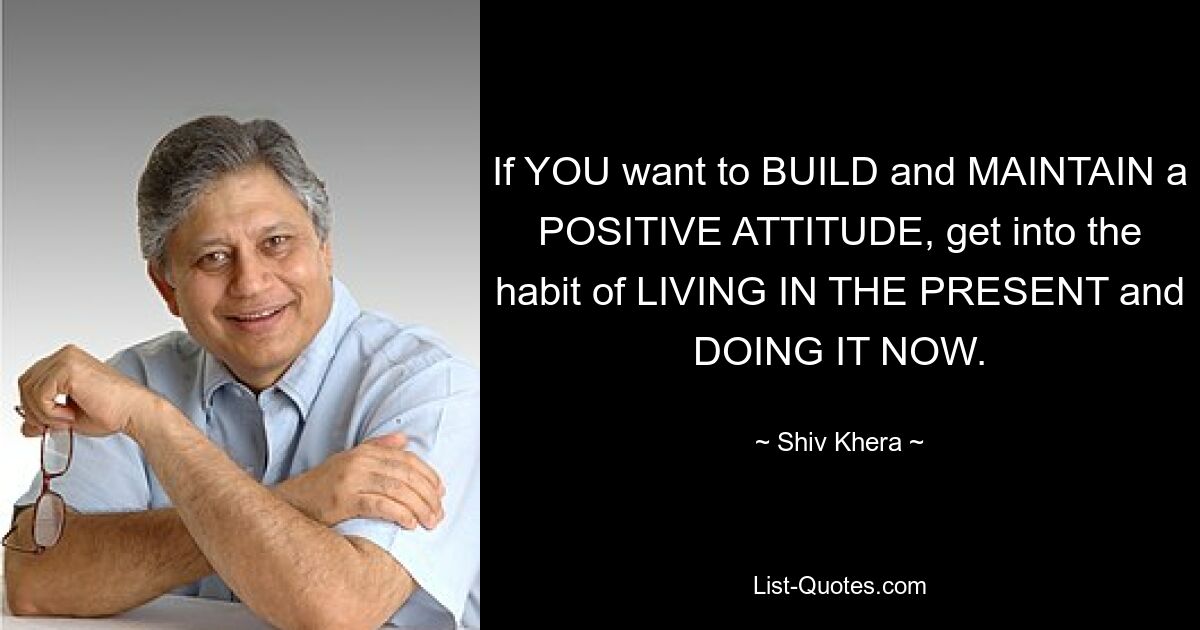 If YOU want to BUILD and MAINTAIN a POSITIVE ATTITUDE, get into the habit of LIVING IN THE PRESENT and DOING IT NOW. — © Shiv Khera