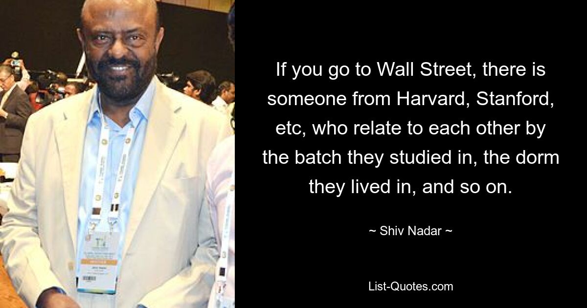 Wenn man an die Wall Street geht, gibt es jemanden aus Harvard, Stanford usw., die sich anhand der Gruppe, in der sie studiert haben, des Wohnheims, in dem sie gelebt haben usw., miteinander identifizieren. — © Shiv Nadar