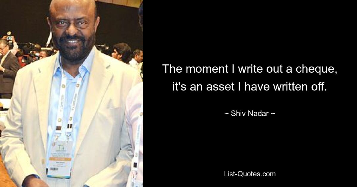 The moment I write out a cheque, it's an asset I have written off. — © Shiv Nadar