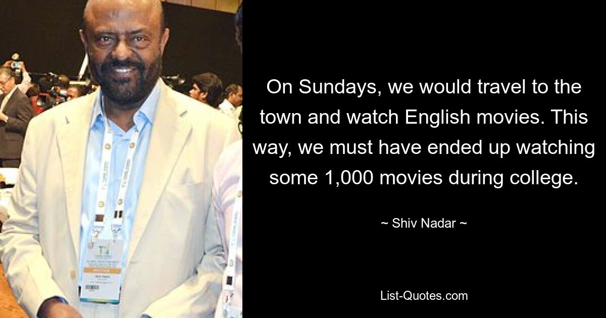 On Sundays, we would travel to the town and watch English movies. This way, we must have ended up watching some 1,000 movies during college. — © Shiv Nadar