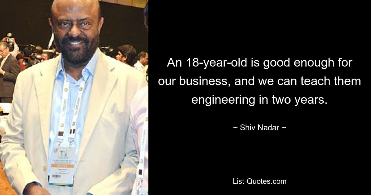 An 18-year-old is good enough for our business, and we can teach them engineering in two years. — © Shiv Nadar