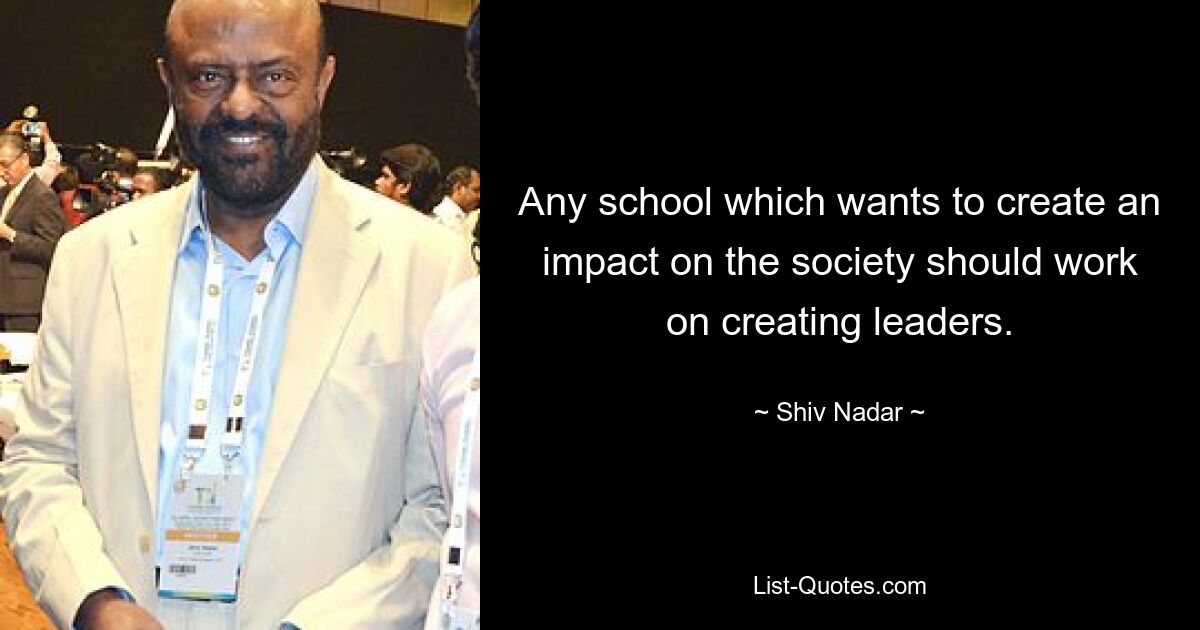 Any school which wants to create an impact on the society should work on creating leaders. — © Shiv Nadar