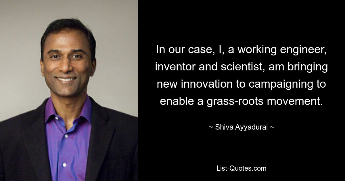 In our case, I, a working engineer, inventor and scientist, am bringing new innovation to campaigning to enable a grass-roots movement. — © Shiva Ayyadurai