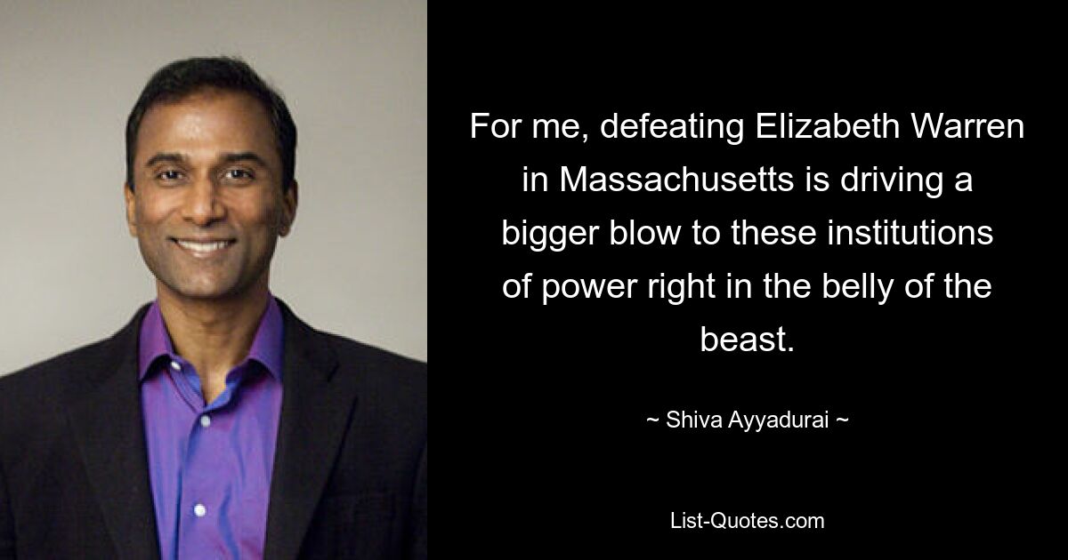 For me, defeating Elizabeth Warren in Massachusetts is driving a bigger blow to these institutions of power right in the belly of the beast. — © Shiva Ayyadurai