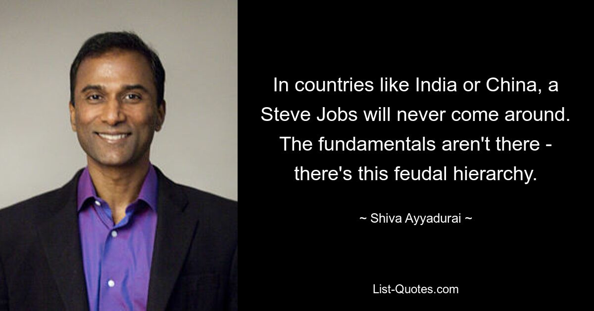 In countries like India or China, a Steve Jobs will never come around. The fundamentals aren't there - there's this feudal hierarchy. — © Shiva Ayyadurai