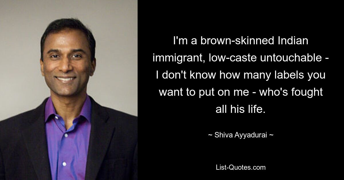 I'm a brown-skinned Indian immigrant, low-caste untouchable - I don't know how many labels you want to put on me - who's fought all his life. — © Shiva Ayyadurai