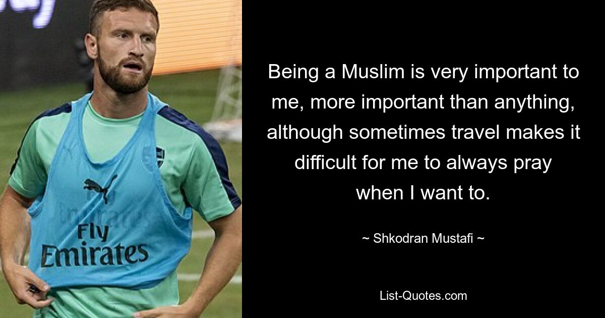 Being a Muslim is very important to me, more important than anything, although sometimes travel makes it difficult for me to always pray when I want to. — © Shkodran Mustafi