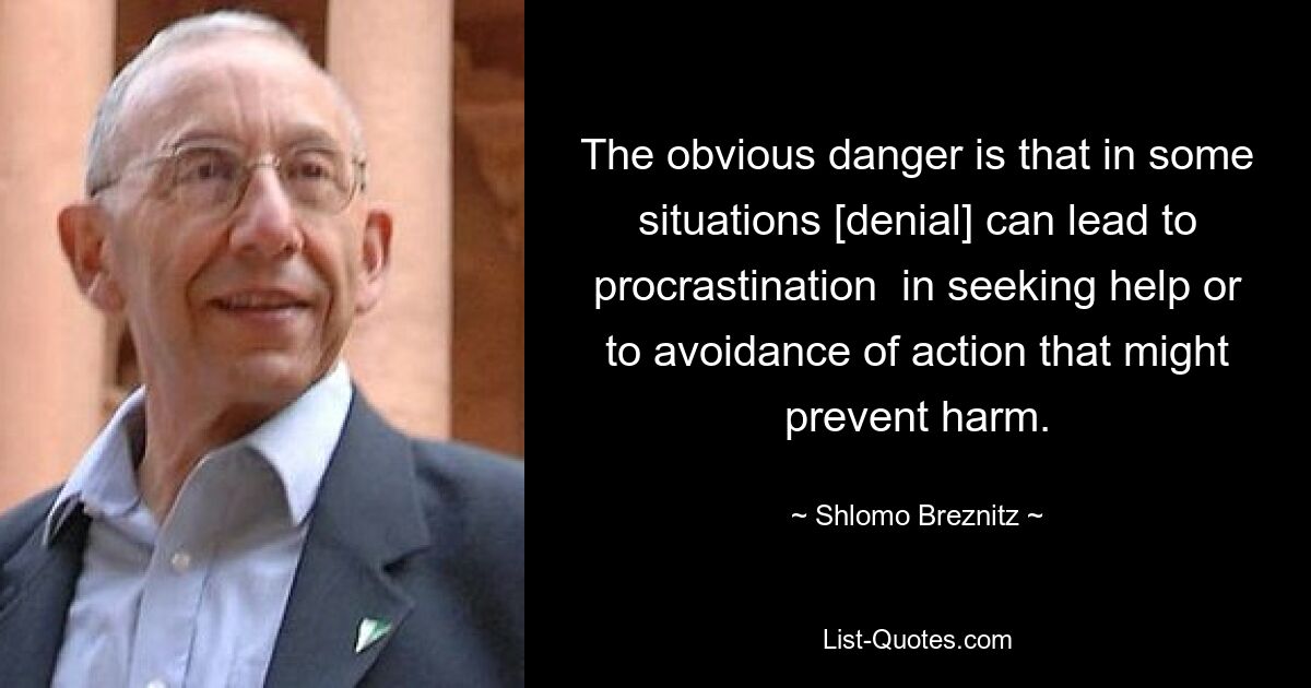 The obvious danger is that in some situations [denial] can lead to procrastination  in seeking help or to avoidance of action that might prevent harm. — © Shlomo Breznitz