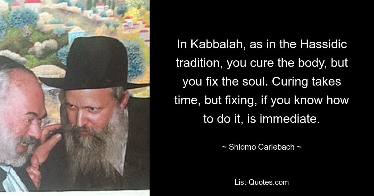 In Kabbalah, as in the Hassidic tradition, you cure the body, but you fix the soul. Curing takes time, but fixing, if you know how to do it, is immediate. — © Shlomo Carlebach